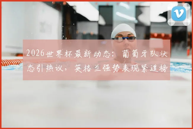 2026世界杯最新动态:葡萄牙队状态引热议,英格兰强势表现紧追榜首,附球队应援与实力分析
