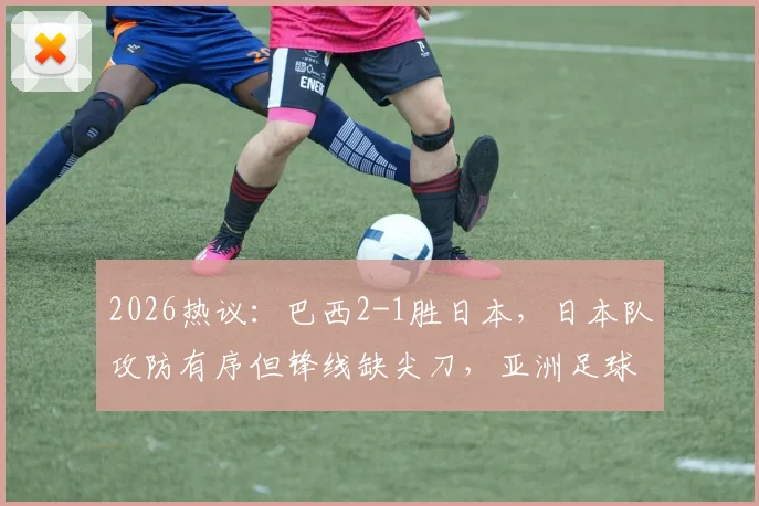 2026热议:巴西2-1胜日本,日本队攻防有序但锋线缺尖刀,亚洲足球差在哪?