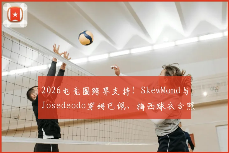 2026电竞圈跨界支持！SkewMond与Josedeodo穿姆巴佩、梅西球衣合照事件全解析，背后联动引热议