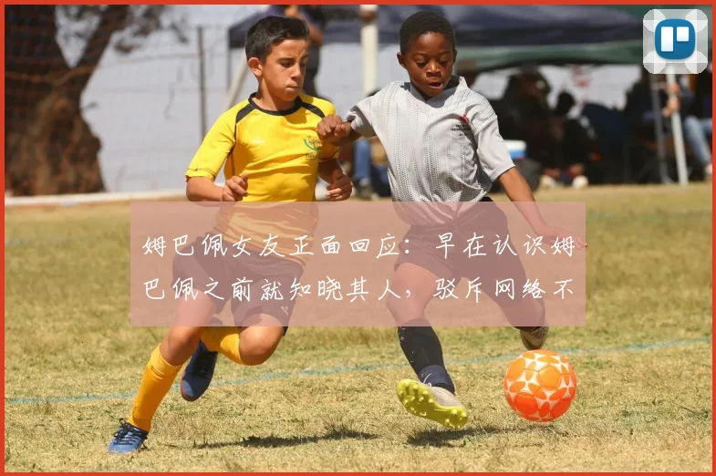 姆巴佩女友正面回应：早在认识姆巴佩之前就知晓其人，驳斥网络不实传言均为媒体捏造