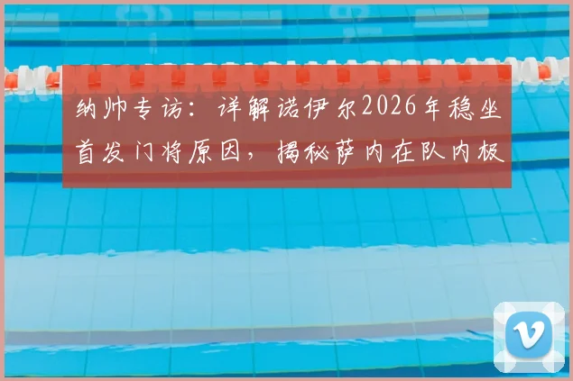 纳帅专访：详解诺伊尔2026年稳坐首发门将原因，揭秘萨内在队内极佳人缘背后的故事
