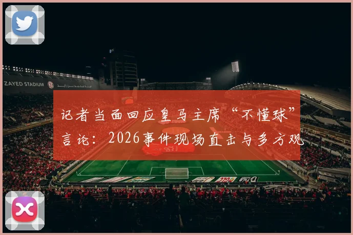 记者当面回应皇马主席“不懂球”言论:2026事件现场直击与多方观点剖析