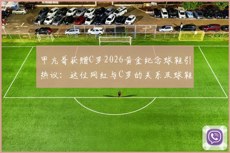 甲亢哥获赠C罗2026黄金纪念球鞋引热议：这位网红与C罗的关系及球鞋价值全解析