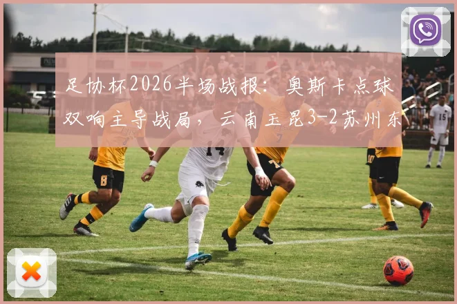 足协杯2026半场战报：奥斯卡点球双响主导战局，云南玉昆3-2苏州东吴，附全场技术统计与赛后分析