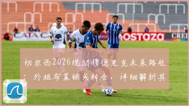 切尔西2026规划穆德里克未来路径:外租布莱顿或转会,详细解析其复出可能性与蓝军年轻球员培养策略