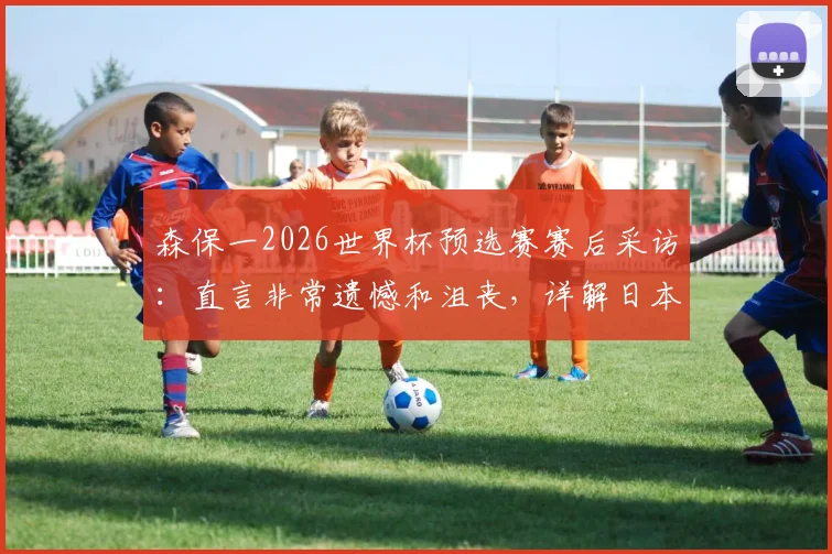 森保一2026世界杯预选赛赛后采访：直言非常遗憾和沮丧，详解日本队未来如何变得更强