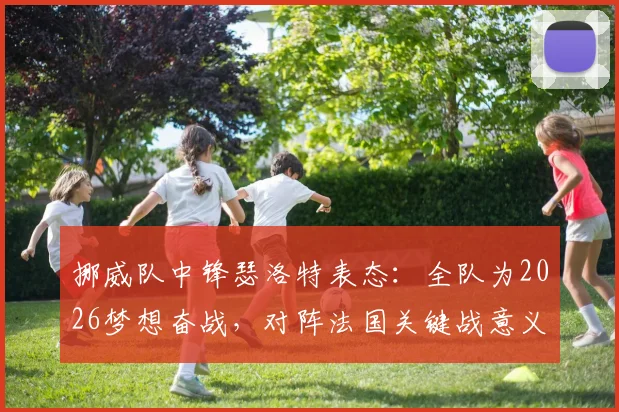 挪威队中锋瑟洛特表态:全队为2026梦想奋战,对阵法国关键战意义重大