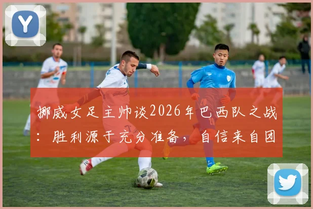 挪威女足主帅谈2026年巴西队之战:胜利源于充分准备,自信来自团队实力,附赛后深度分析