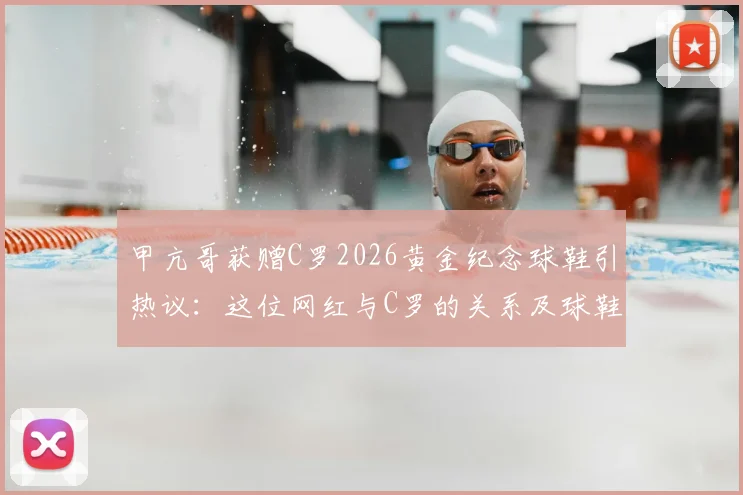 甲亢哥获赠C罗2026黄金纪念球鞋引热议：这位网红与C罗的关系及球鞋价值全解析