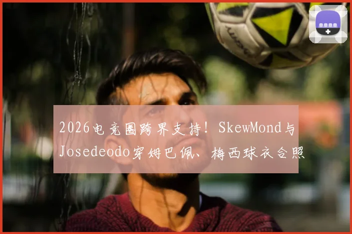 2026电竞圈跨界支持!SkewMond与Josedeodo穿姆巴佩、梅西球衣合照事件全解析,背后联动引热议