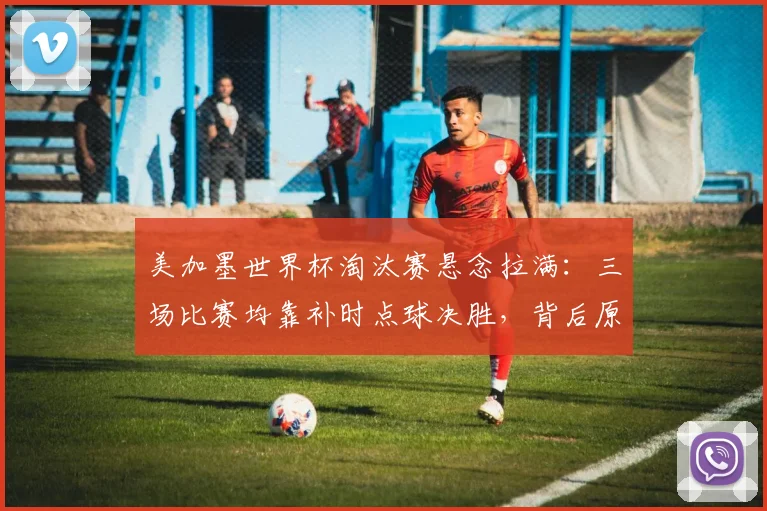 美加墨世界杯淘汰赛悬念拉满:三场比赛均靠补时点球决胜,背后原因与后续看点分析