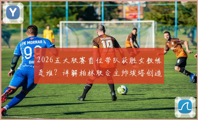 2026五大联赛首位带队获胜女教练是谁?详解柏林联合主帅埃塔创造历史的突破点与未来影响