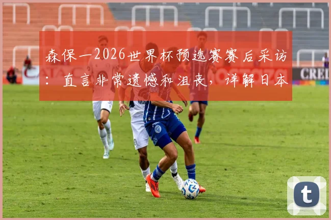 森保一2026世界杯预选赛赛后采访：直言非常遗憾和沮丧，详解日本队未来如何变得更强