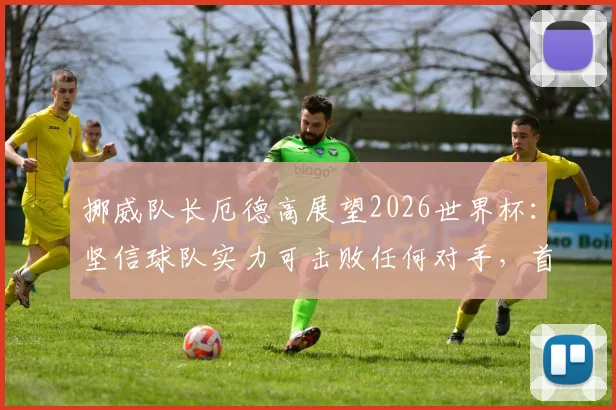 挪威队长厄德高展望2026世界杯：坚信球队实力可击败任何对手，首要目标瞄准小组成功出线