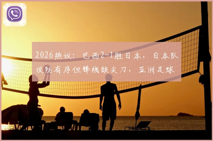 2026热议：巴西2-1胜日本，日本队攻防有序但锋线缺尖刀，亚洲足球差在哪？