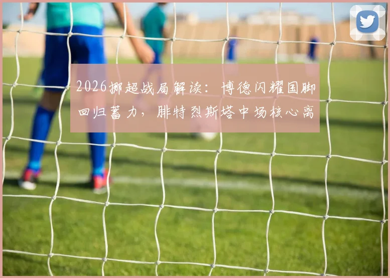 2026挪超战局解读：博德闪耀国脚回归蓄力，腓特烈斯塔中场核心离队引发阵容变数