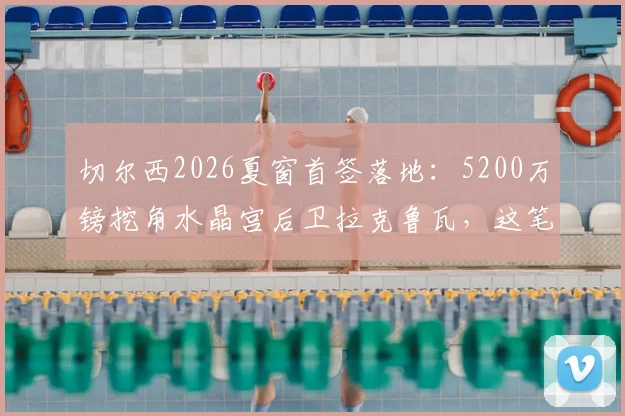 切尔西2026夏窗首签落地：5200万镑挖角水晶宫后卫拉克鲁瓦，这笔交易是赚是亏？深度剖析球员水平与前景
