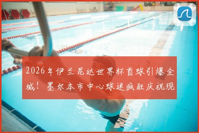2026年伊兰昆达世界杯首球引爆全城！墨尔本市中心球迷疯狂庆祝现场直击，南澳新星技术特点及生涯回顾全解析