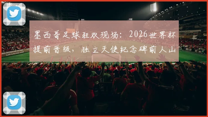 墨西哥足球狂欢现场：2026世界杯提前晋级，独立天使纪念碑前人山人海庆祝盛况回顾