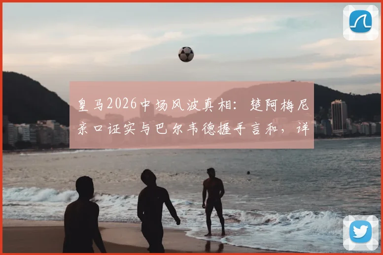 皇马2026中场风波真相：楚阿梅尼亲口证实与巴尔韦德握手言和，详解那些被编造的假故事