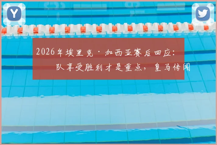 2026年埃里克·加西亚赛后回应:球队享受胜利才是重点,皇马传闻不予置评
