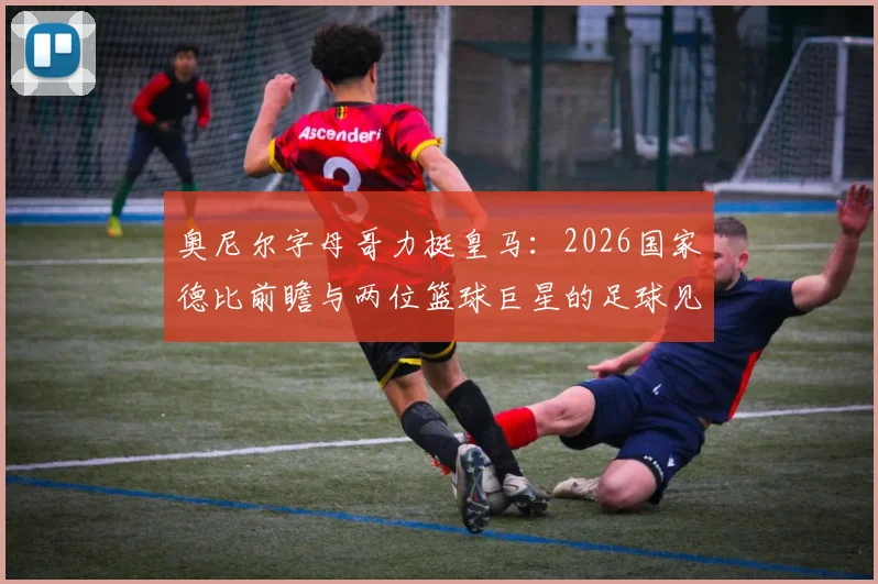 奥尼尔字母哥力挺皇马：2026国家德比前瞻与两位篮球巨星的足球见解