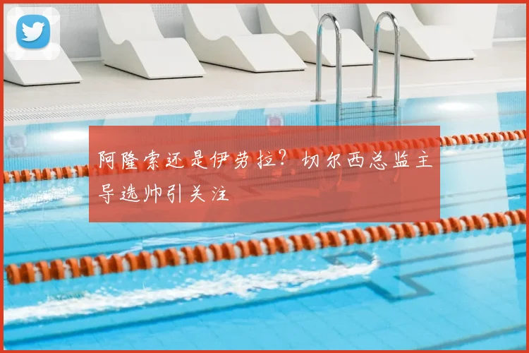 阿隆索还是伊劳拉？切尔西总监主导选帅引关注