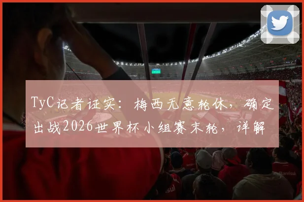 TyC记者证实：梅西无意轮休，确定出战2026世界杯小组赛末轮，详解其坚持上场原因