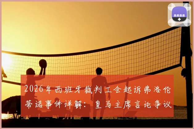2026年西班牙裁判工会起诉弗洛伦蒂诺事件详解：皇马主席言论争议、诽谤指控焦点与西甲联赛影响前瞻