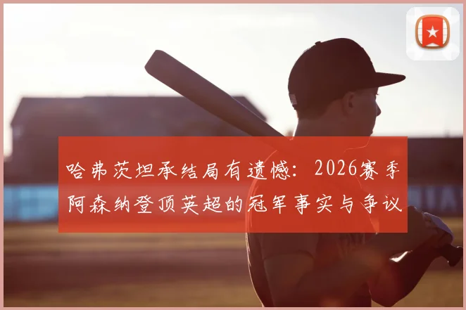 哈弗茨坦承结局有遗憾:2026赛季阿森纳登顶英超的冠军事实与争议全解析