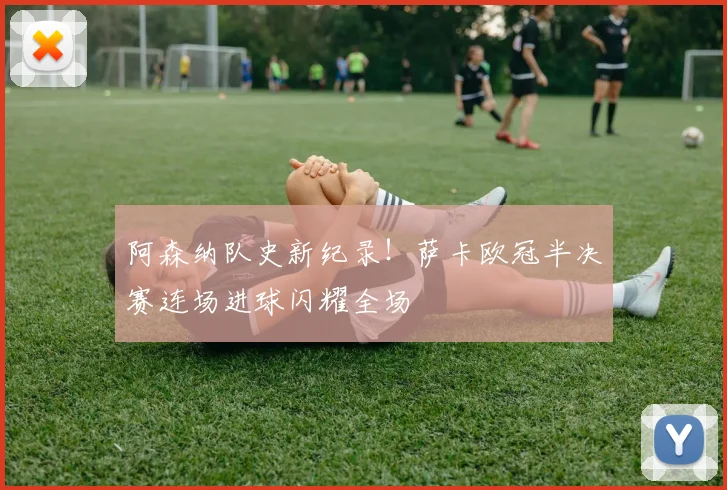 阿森纳队史新纪录！萨卡欧冠半决赛连场进球闪耀全场
