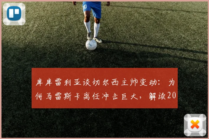 库库雷利亚谈切尔西主帅变动:为何马雷斯卡离任冲击巨大,解读2026夏窗换帅的正确时机