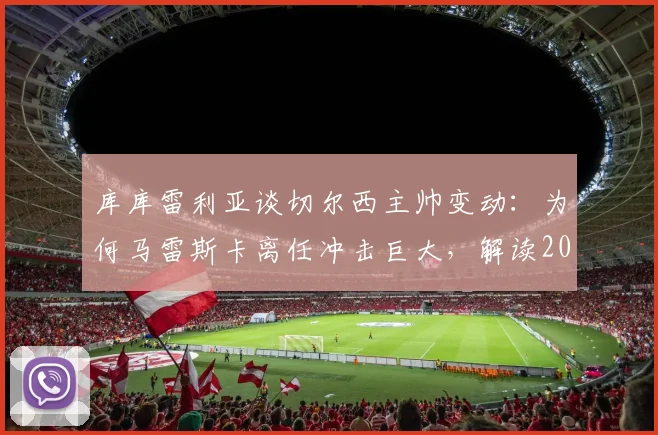 库库雷利亚谈切尔西主帅变动：为何马雷斯卡离任冲击巨大，解读2026夏窗换帅的正确时机