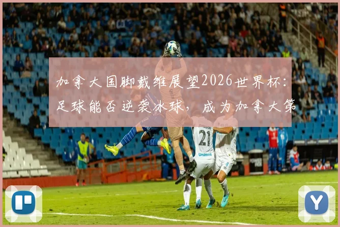 加拿大国脚戴维展望2026世界杯：足球能否逆袭冰球，成为加拿大第一运动？