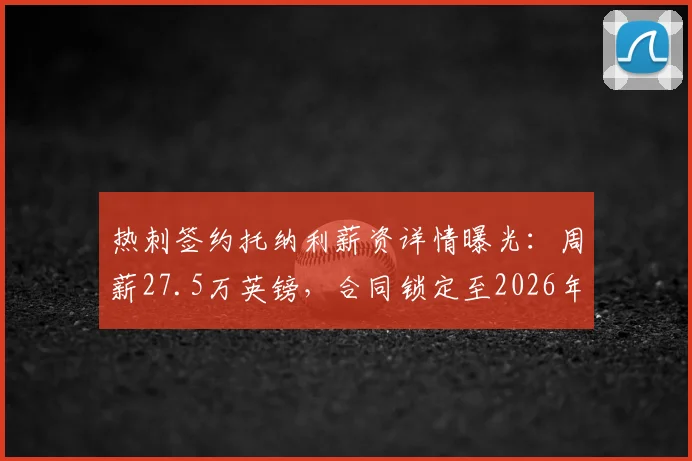 热刺签约托纳利薪资详情曝光：周薪27.5万英镑，合同锁定至2026年，纽卡跟队记者确认