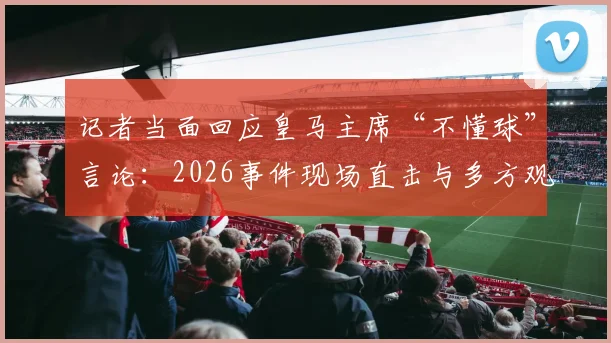 记者当面回应皇马主席“不懂球”言论：2026事件现场直击与多方观点剖析