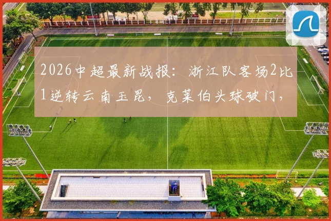 2026中超最新战报：浙江队客场2比1逆转云南玉昆，克莱伯头球破门，高迪绝杀后染红离场全过程回顾