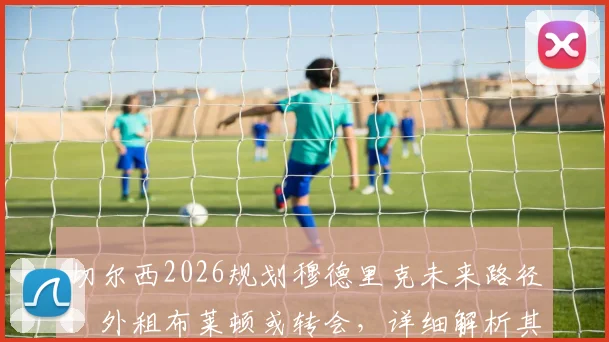 切尔西2026规划穆德里克未来路径：外租布莱顿或转会，详细解析其复出可能性与蓝军年轻球员培养策略