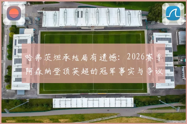哈弗茨坦承结局有遗憾：2026赛季阿森纳登顶英超的冠军事实与争议全解析