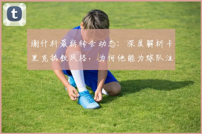 谢什科最新转会动态：深度解析卡里克执教风格，为何他能为球队注入新活力并获核心力挺留任至2026