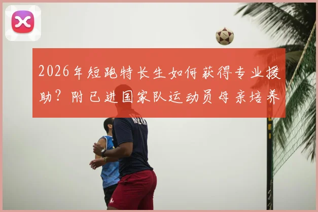 2026年短跑特长生如何获得专业援助？附已进国家队运动员母亲培养实例与家庭资源规划指南