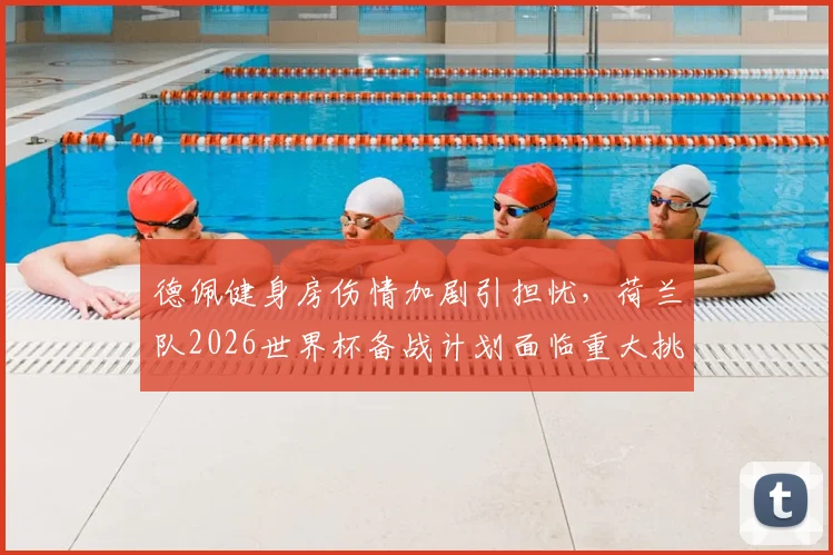 德佩健身房伤情加剧引担忧，荷兰队2026世界杯备战计划面临重大挑战