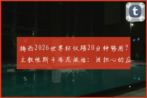 梅西2026世界杯仅踢20分钟够用？主教练斯卡洛尼放话：该担心的应是对手如何防守这致命20分钟