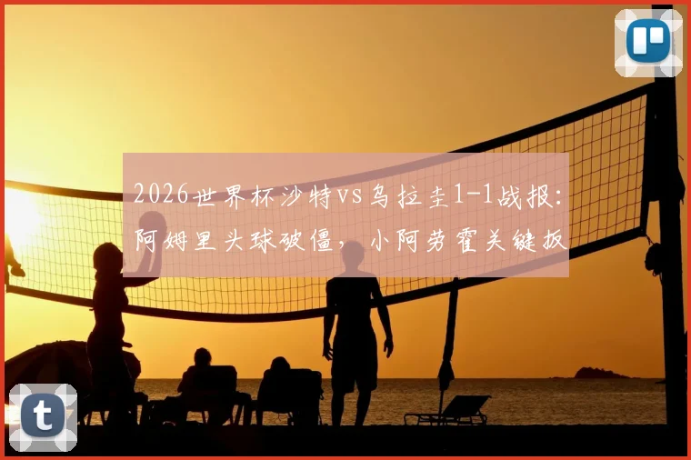 2026世界杯沙特vs乌拉圭1-1战报：阿姆里头球破僵，小阿劳霍关键扳平，全场集锦与技术统计分析