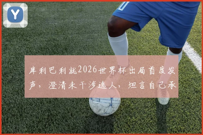 库利巴利就2026世界杯出局首度发声,澄清未干涉选人,坦言自己承担责任并展望未来