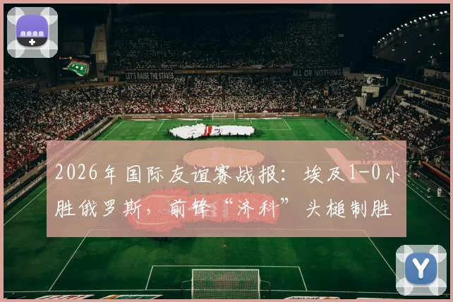 2026年国际友谊赛战报：埃及1-0小胜俄罗斯，前锋“济科”头槌制胜，附比赛关键点分析