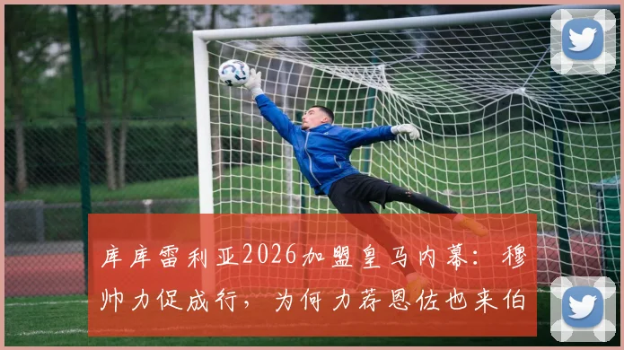 库库雷利亚2026加盟皇马内幕:穆帅力促成行,为何力荐恩佐也来伯纳乌?