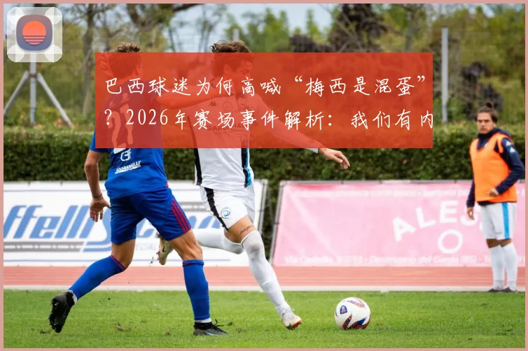 巴西球迷为何高喊“梅西是混蛋”？2026年赛场事件解析：我们有内马尔，C罗只是来旅游的？