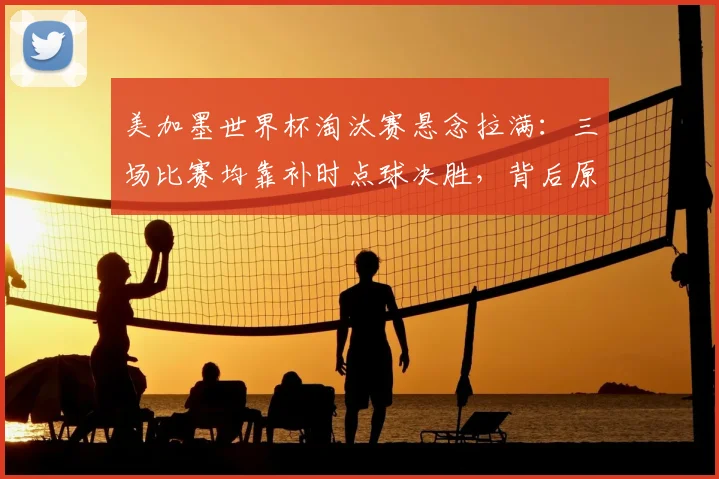 美加墨世界杯淘汰赛悬念拉满：三场比赛均靠补时点球决胜，背后原因与后续看点分析
