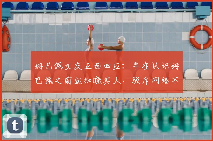 姆巴佩女友正面回应：早在认识姆巴佩之前就知晓其人，驳斥网络不实传言均为媒体捏造